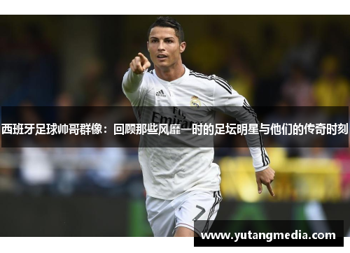 西班牙足球帅哥群像：回顾那些风靡一时的足坛明星与他们的传奇时刻