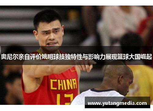 奥尼尔亲自评价姚明球技独特性与影响力展现篮球大国崛起