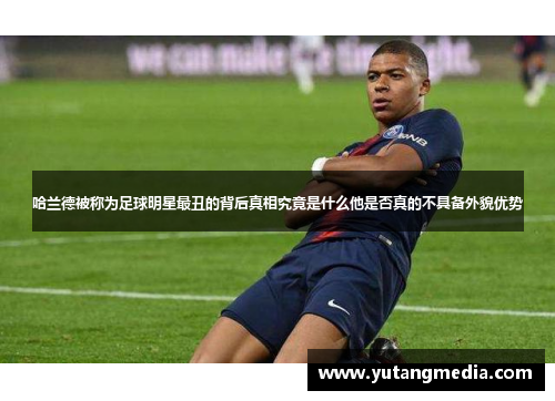 哈兰德被称为足球明星最丑的背后真相究竟是什么他是否真的不具备外貌优势
