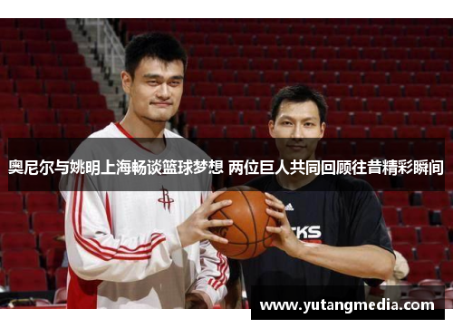 奥尼尔与姚明上海畅谈篮球梦想 两位巨人共同回顾往昔精彩瞬间