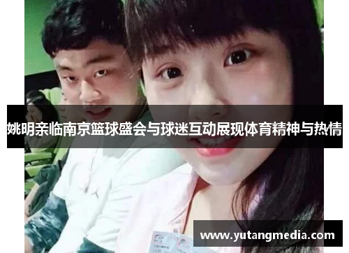 姚明亲临南京篮球盛会与球迷互动展现体育精神与热情