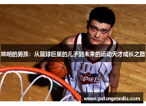 姚明的男孩：从篮球巨星的儿子到未来的运动天才成长之路