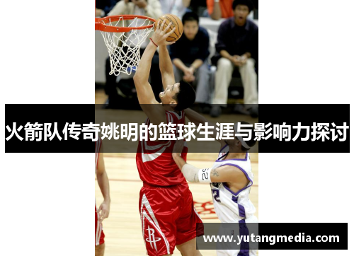 火箭队传奇姚明的篮球生涯与影响力探讨