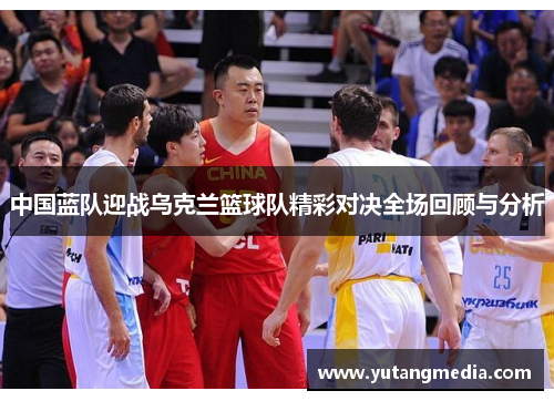 中国蓝队迎战乌克兰篮球队精彩对决全场回顾与分析