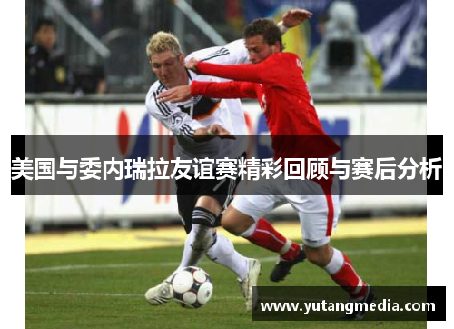 美国与委内瑞拉友谊赛精彩回顾与赛后分析